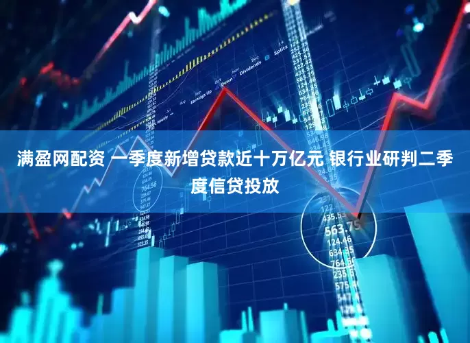 满盈网配资 一季度新增贷款近十万亿元 银行业研判二季度信贷投放