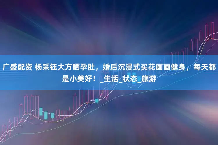广盛配资 杨采钰大方晒孕肚，婚后沉浸式买花画画健身，每天都是小美好！_生活_状态_旅游