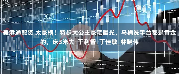 美港通配资 太豪横！特步大公主豪宅曝光，马桶洗手台都是黄金的，床3米大_丁利智_丁佳敏_林晓伟