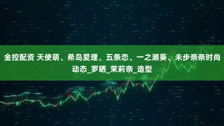 金控配资 天使萌、希岛爱理、五条恋、一之濑葵、未步奈奈时尚动态_罗晒_茉莉奈_造型