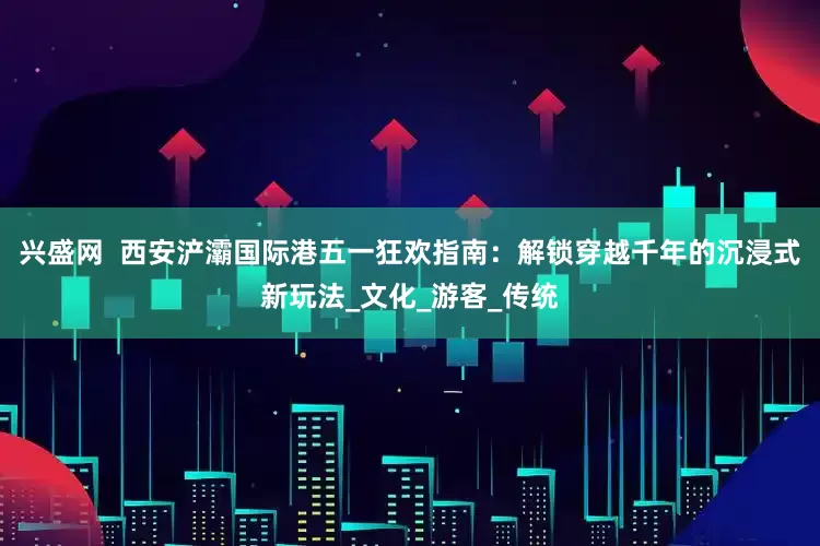 兴盛网  西安浐灞国际港五一狂欢指南：解锁穿越千年的沉浸式新玩法_文化_游客_传统
