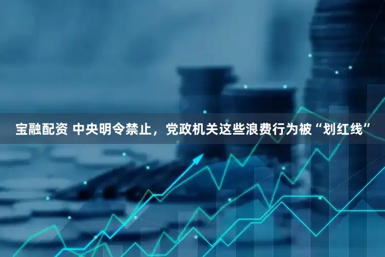 宝融配资 中央明令禁止，党政机关这些浪费行为被“划红线”