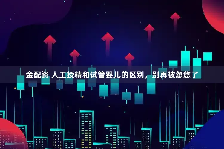 金配资 人工授精和试管婴儿的区别，别再被忽悠了