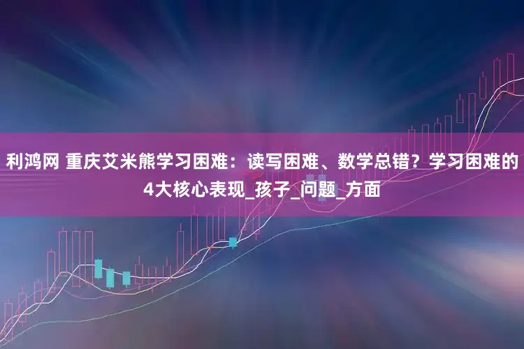 利鸿网 重庆艾米熊学习困难：读写困难、数学总错？学习困难的4大核心表现_孩子_问题_方面