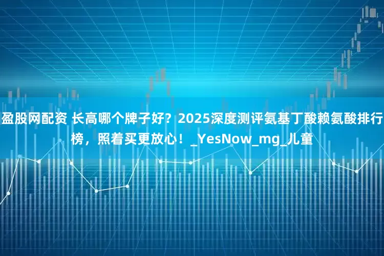 盈股网配资 长高哪个牌子好？2025深度测评氨基丁酸赖氨酸排行榜，照着买更放心！_YesNow_mg_儿童