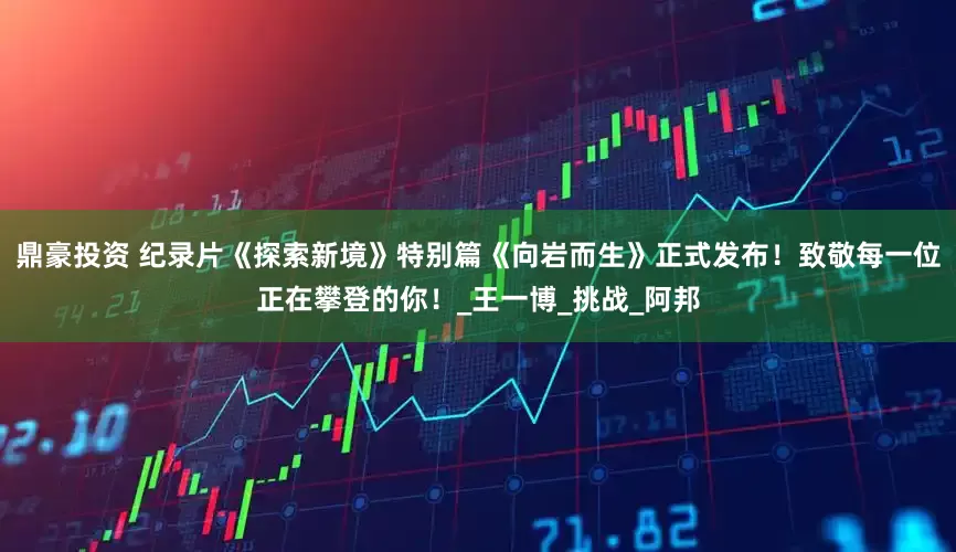 鼎豪投资 纪录片《探索新境》特别篇《向岩而生》正式发布！致敬每一位正在攀登的你！_王一博_挑战_阿邦