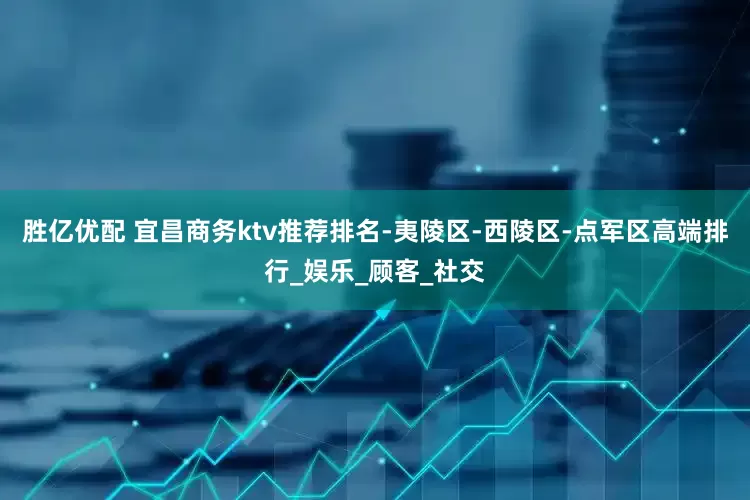 胜亿优配 宜昌商务ktv推荐排名-夷陵区-西陵区-点军区高端排行_娱乐_顾客_社交