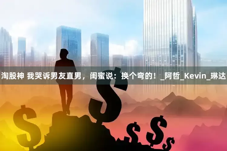 淘股神 我哭诉男友直男，闺蜜说：换个弯的！_阿哲_Kevin_琳达