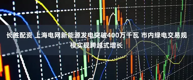 长胜配资 上海电网新能源发电突破400万千瓦 市内绿电交易规模实现跨越式增长