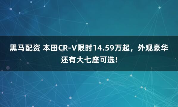 黑马配资 本田CR-V限时14.59万起，外观豪华还有大七座可选!