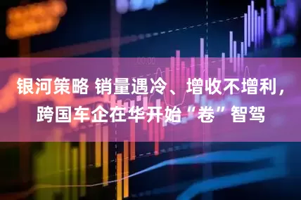 银河策略 销量遇冷、增收不增利，跨国车企在华开始“卷”智驾