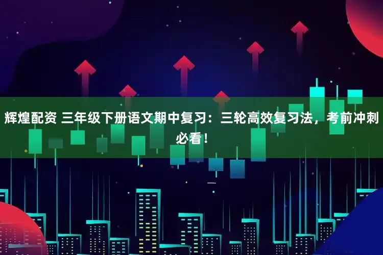 辉煌配资 三年级下册语文期中复习：三轮高效复习法，考前冲刺必看！