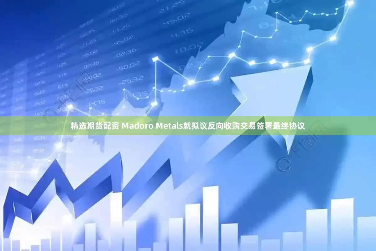 精选期货配资 Madoro Metals就拟议反向收购交易签署最终协议