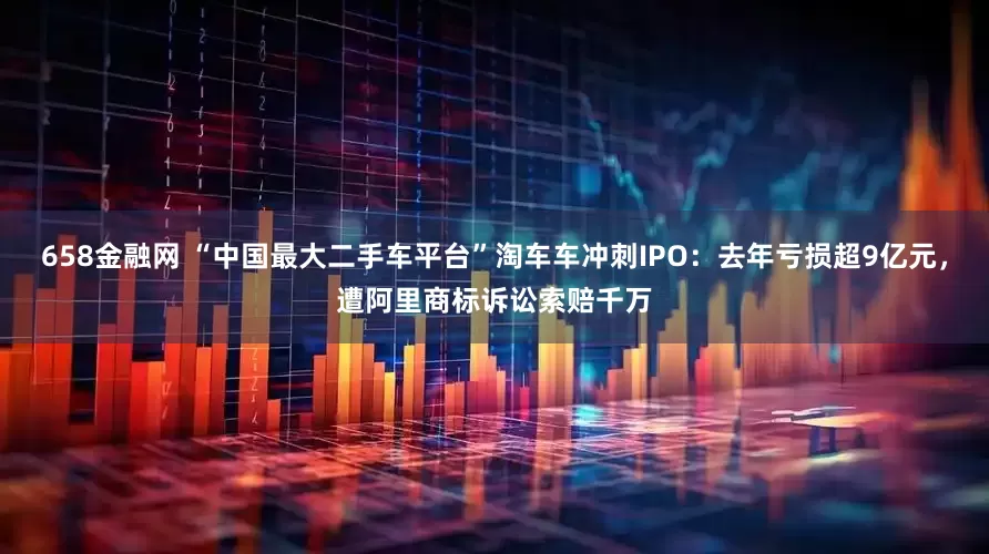 658金融网 “中国最大二手车平台”淘车车冲刺IPO：去年亏损超9亿元，遭阿里商标诉讼索赔千万